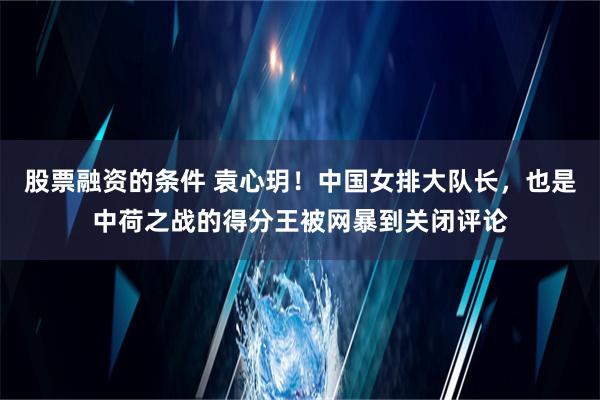 股票融资的条件 袁心玥！中国女排大队长，也是中荷之战的得分王被网暴到关闭评论