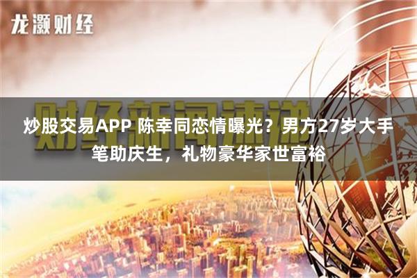 炒股交易APP 陈幸同恋情曝光？男方27岁大手笔助庆生，礼物豪华家世富裕