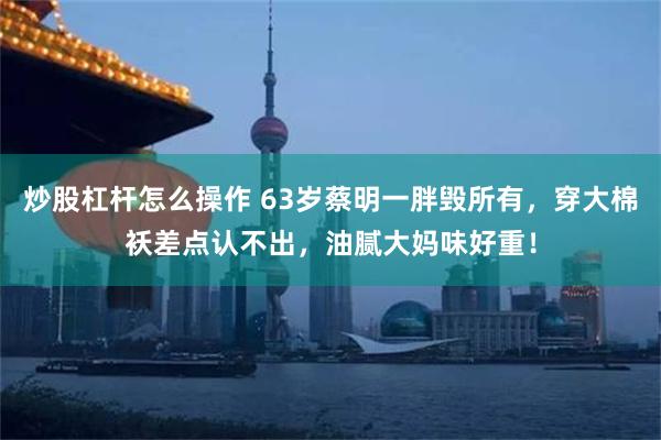 炒股杠杆怎么操作 63岁蔡明一胖毁所有，穿大棉袄差点认不出，油腻大妈味好重！