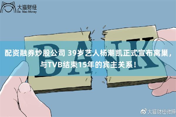 配资融券炒股公司 39岁艺人杨潮凯正式宣布离巢，与TVB结束15年的宾主关系！