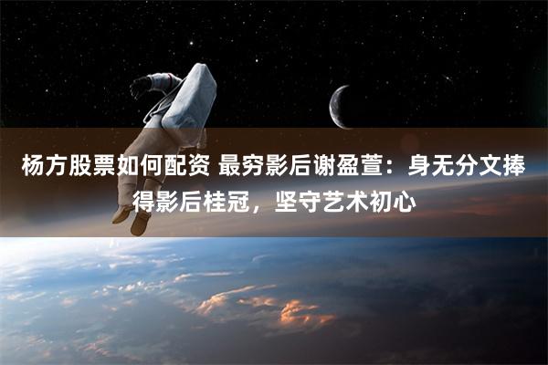 杨方股票如何配资 最穷影后谢盈萱：身无分文捧得影后桂冠，坚守艺术初心