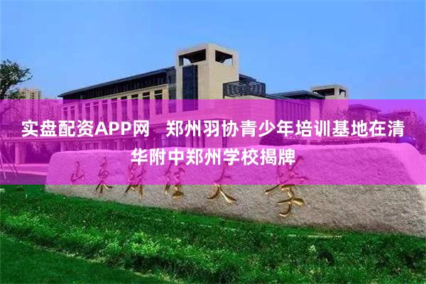 实盘配资APP网   郑州羽协青少年培训基地在清华附中郑州学校揭牌