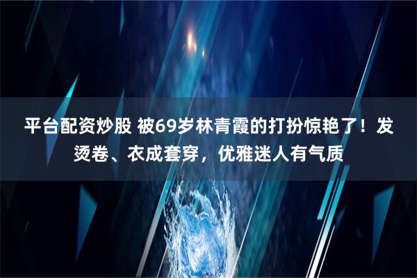 平台配资炒股 被69岁林青霞的打扮惊艳了！发烫卷、衣成套穿，优雅迷人有气质