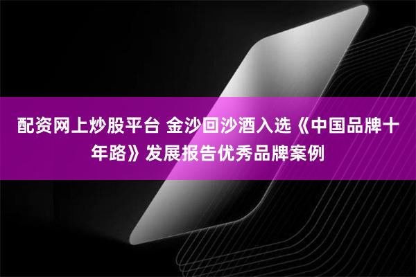 配资网上炒股平台 金沙回沙酒入选《中国品牌十年路》发展报告优秀品牌案例