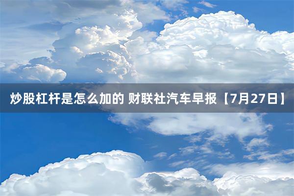 炒股杠杆是怎么加的 财联社汽车早报【7月27日】