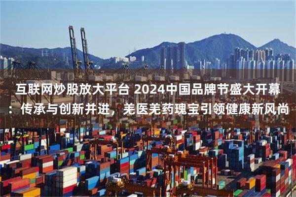 互联网炒股放大平台 2024中国品牌节盛大开幕：传承与创新并进，羌医羌药瑰宝引领健康新风尚