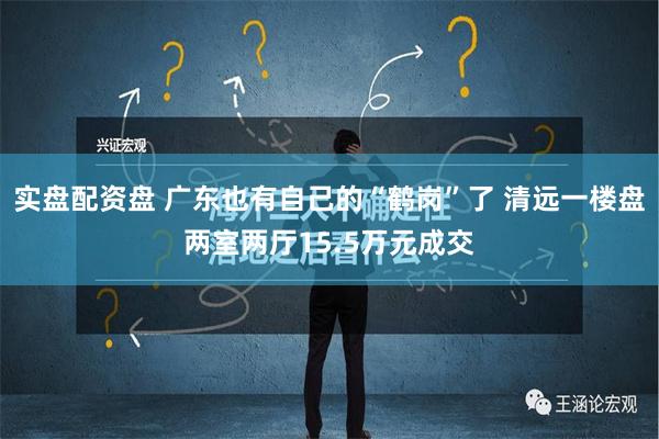 实盘配资盘 广东也有自己的“鹤岗”了 清远一楼盘两室两厅15.5万元成交