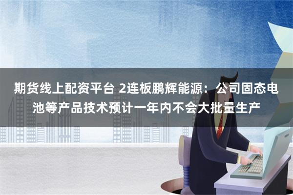 期货线上配资平台 2连板鹏辉能源：公司固态电池等产品技术预计一年内不会大批量生产