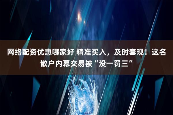 网络配资优惠哪家好 精准买入，及时套现！这名散户内幕交易被“没一罚三”