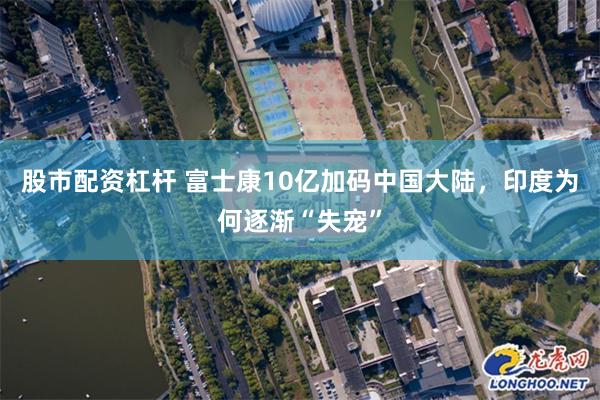 股市配资杠杆 富士康10亿加码中国大陆，印度为何逐渐“失宠”