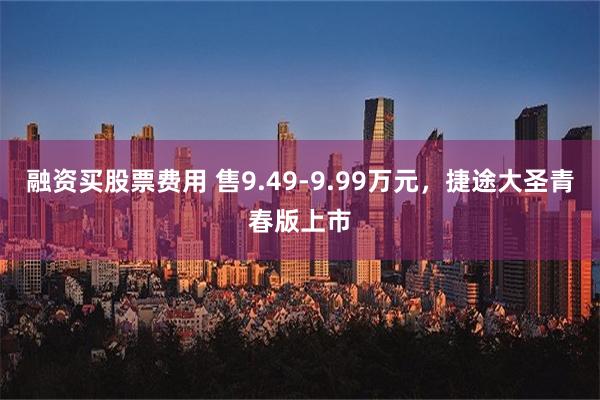 融资买股票费用 售9.49-9.99万元，捷途大圣青春版上市