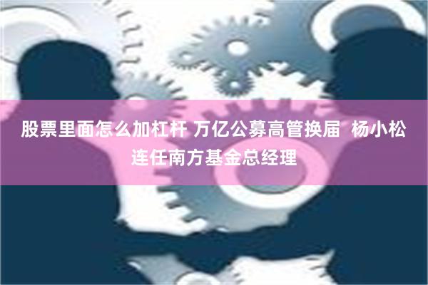 股票里面怎么加杠杆 万亿公募高管换届  杨小松连任南方基金总经理