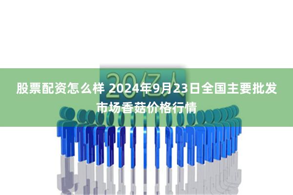 股票配资怎么样 2024年9月23日全国主要批发市场香菇价格行情