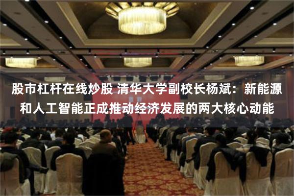 股市杠杆在线炒股 清华大学副校长杨斌：新能源和人工智能正成推动经济发展的两大核心动能