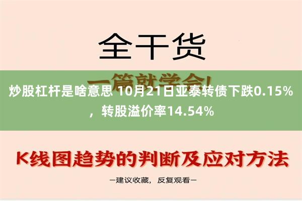 炒股杠杆是啥意思 10月21日亚泰转债下跌0.15%，转股溢价率14.54%