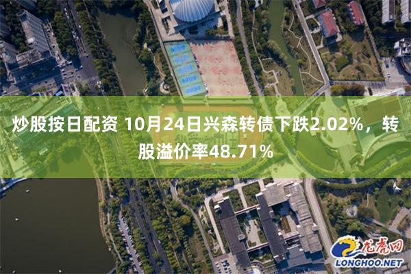 炒股按日配资 10月24日兴森转债下跌2.02%，转股溢价率48.71%