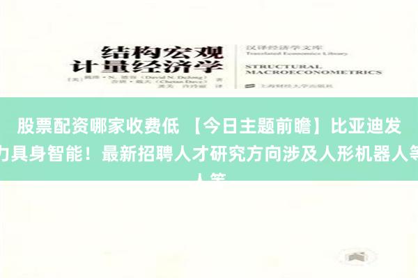 股票配资哪家收费低 【今日主题前瞻】比亚迪发力具身智能！最新招聘人才研究方向涉及人形机器人等