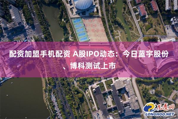 配资加盟手机配资 A股IPO动态：今日蓝宇股份、博科测试上市