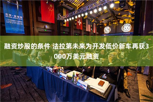 融资炒股的条件 法拉第未来为开发低价新车再获3000万美元融资