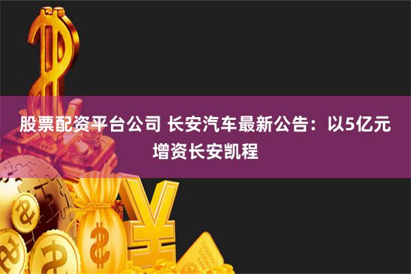 股票配资平台公司 长安汽车最新公告：以5亿元增资长安凯程