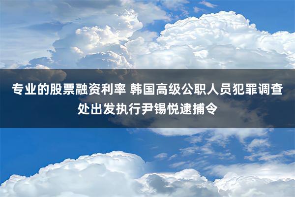 专业的股票融资利率 韩国高级公职人员犯罪调查处出发执行尹锡悦逮捕令