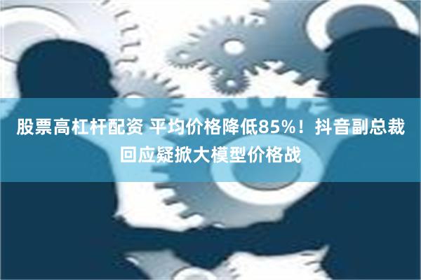 股票高杠杆配资 平均价格降低85%！抖音副总裁回应疑掀大模型价格战