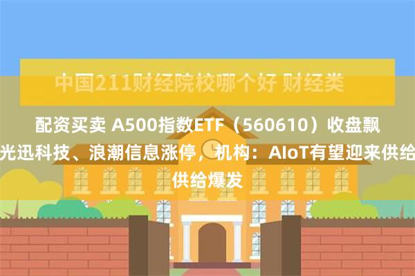 配资买卖 A500指数ETF（560610）收盘飘红，光迅科技、浪潮信息涨停，机构：AIoT有望迎来供给爆发