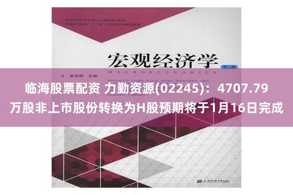 临海股票配资 力勤资源(02245)：4707.79万股非上市股份转换为H股预期将于1月16日完成