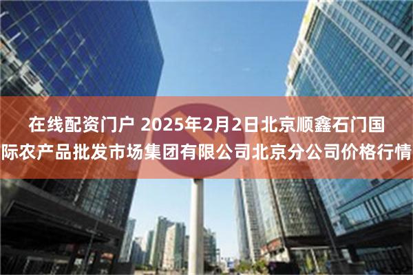 在线配资门户 2025年2月2日北京顺鑫石门国际农产品批发市场集团有限公司北京分公司价格行情